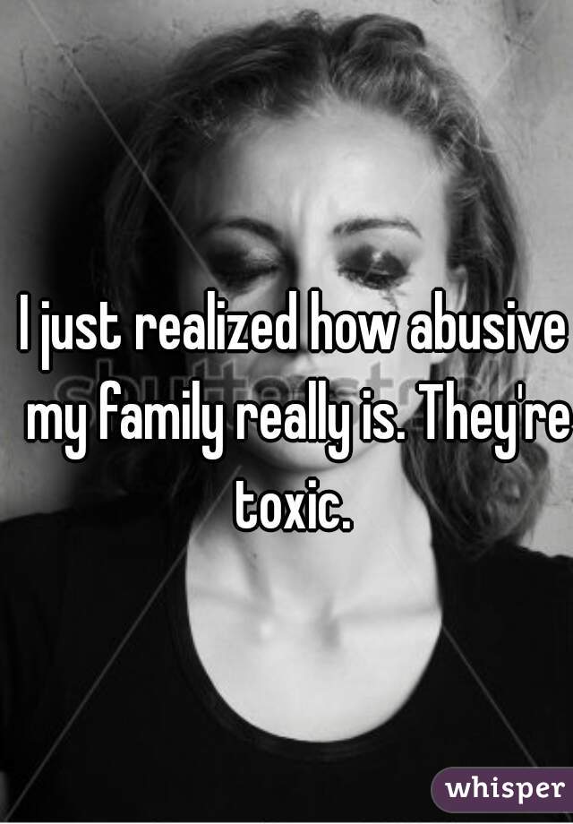I just realized how abusive my family really is. They're toxic. 
