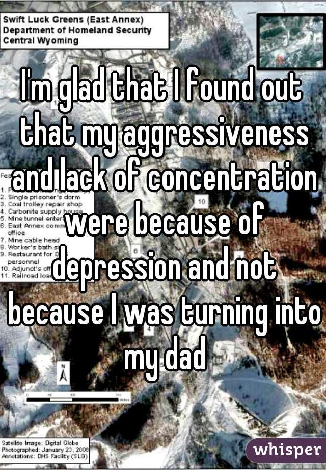 I'm glad that I found out that my aggressiveness and lack of concentration were because of depression and not because I was turning into my dad