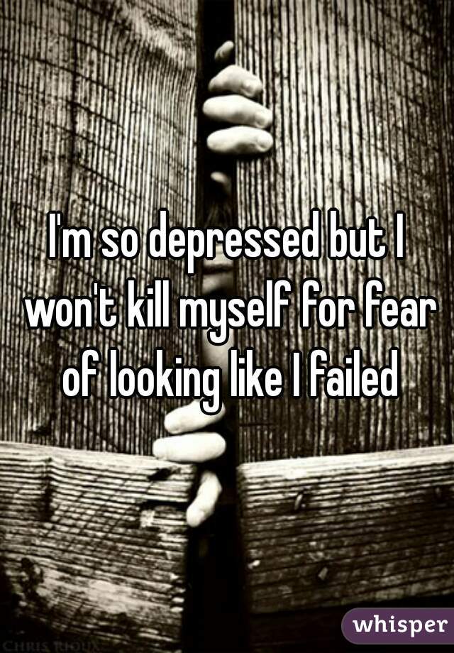 I'm so depressed but I won't kill myself for fear of looking like I failed