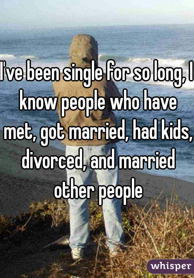 I've been single for so long, I know people who have met, got married, had kids, divorced, and married other people