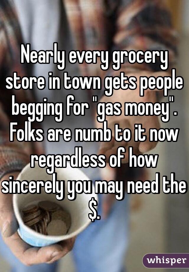 Nearly every grocery store in town gets people begging for "gas money". Folks are numb to it now regardless of how sincerely you may need the $.