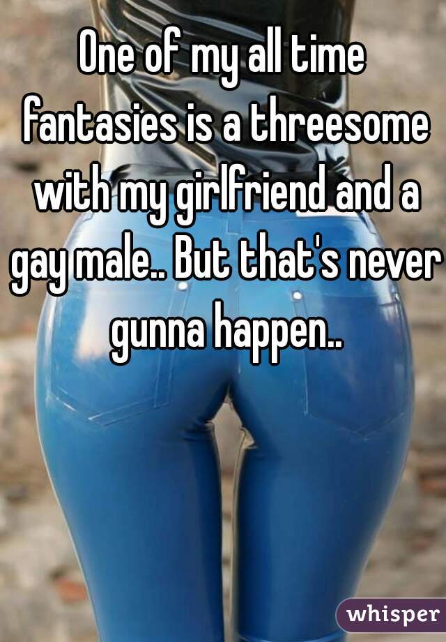 One of my all time fantasies is a threesome with my girlfriend and a gay male.. But that's never gunna happen..