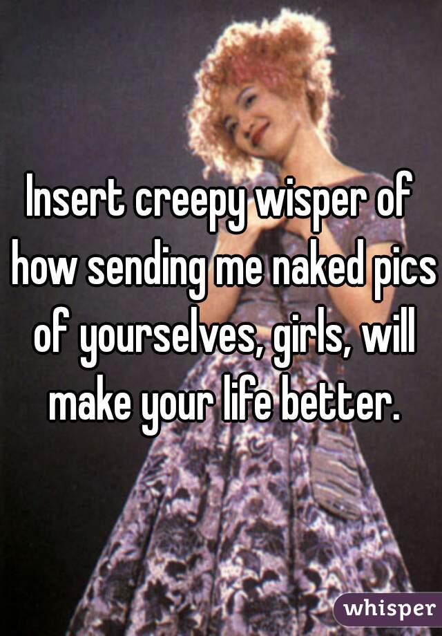Insert creepy wisper of how sending me naked pics of yourselves, girls, will make your life better.