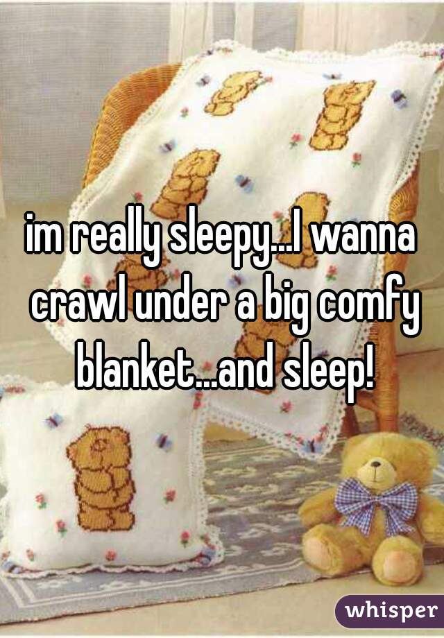 im really sleepy...I wanna crawl under a big comfy blanket...and sleep!