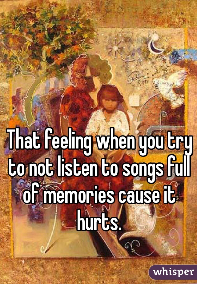 That feeling when you try to not listen to songs full of memories cause it hurts.