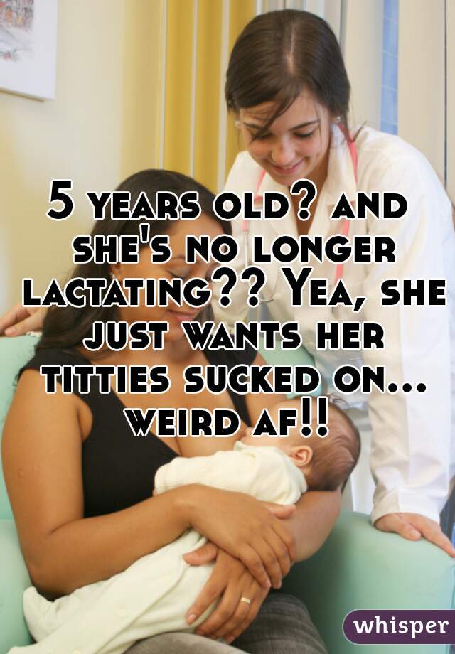 5 years old? and she's no longer lactating?? Yea, she just wants her titties sucked on... weird af!! 
