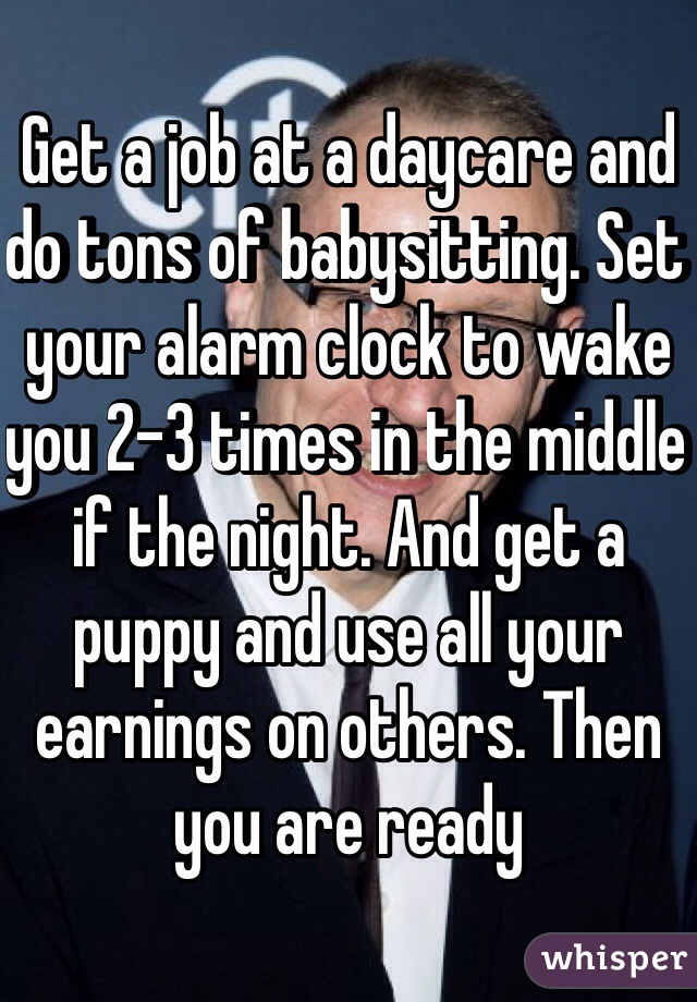 Get a job at a daycare and do tons of babysitting. Set your alarm clock to wake you 2-3 times in the middle if the night. And get a puppy and use all your earnings on others. Then you are ready 