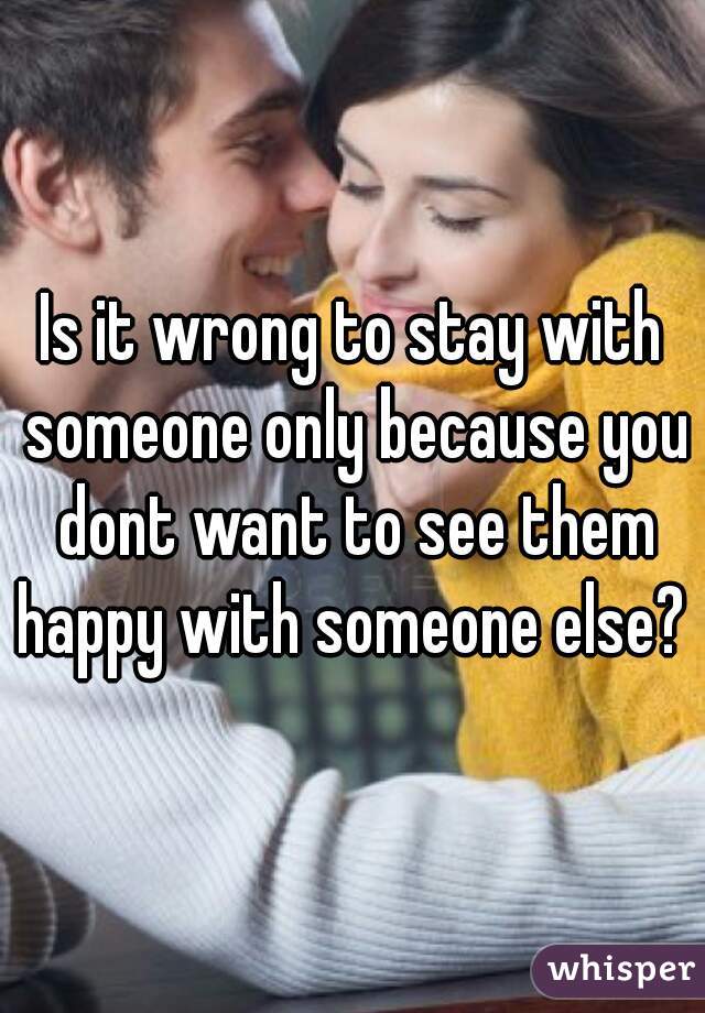 Is it wrong to stay with someone only because you dont want to see them happy with someone else? 