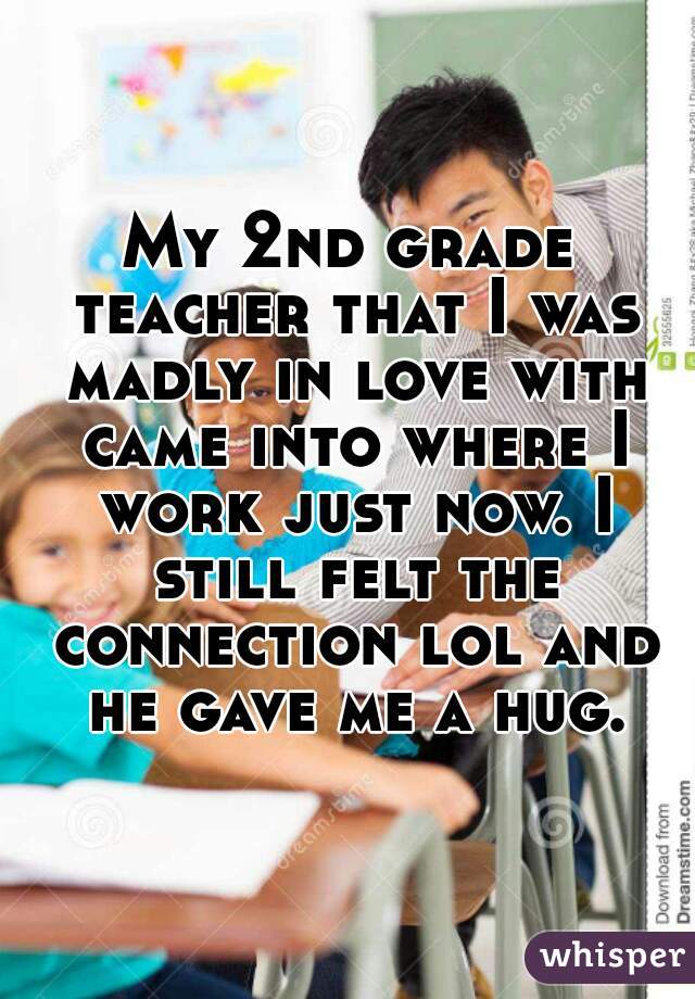 My 2nd grade teacher that I was madly in love with came into where I work just now. I still felt the connection lol and he gave me a hug.
