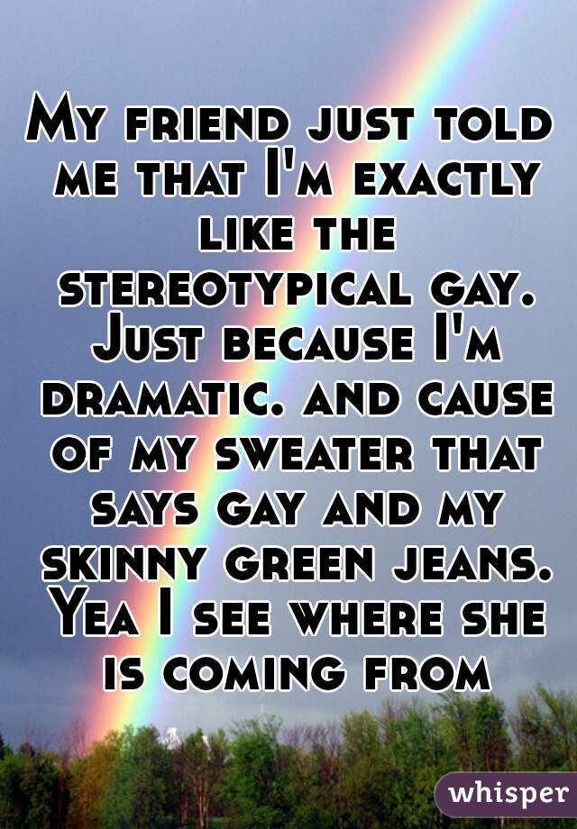 My friend just told me that I'm exactly like the stereotypical gay. Just because I'm dramatic. and cause of my sweater that says gay and my skinny green jeans. Yea I see where she is coming from