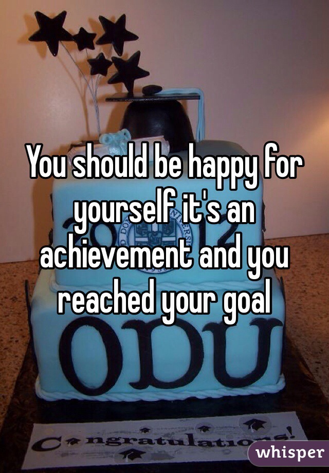 You should be happy for yourself it's an achievement and you reached your goal