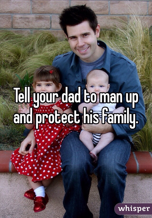 Tell your dad to man up and protect his family. 