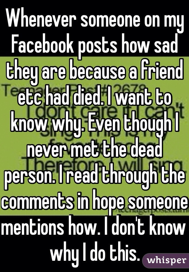 Whenever someone on my Facebook posts how sad they are because a friend etc had died. I want to know why. Even though I never met the dead person. I read through the comments in hope someone mentions how. I don't know why I do this. 
