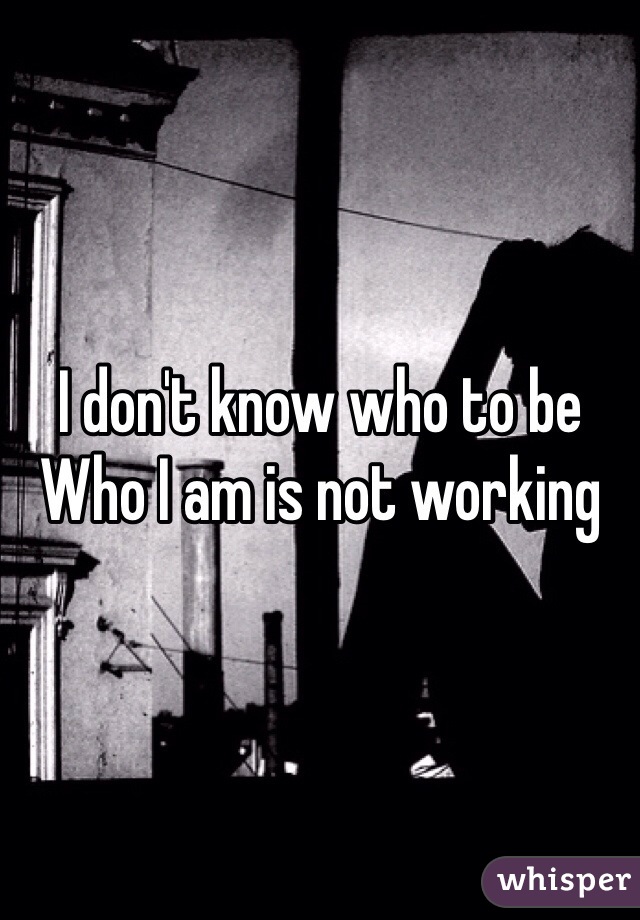 I don't know who to be
Who I am is not working 