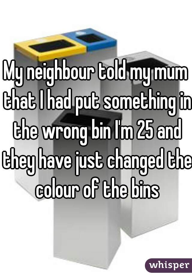 My neighbour told my mum that I had put something in the wrong bin I'm 25 and they have just changed the colour of the bins