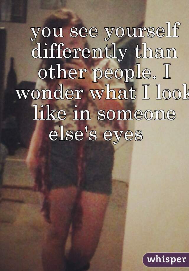  you see yourself differently than other people. I wonder what I look like in someone else's eyes   