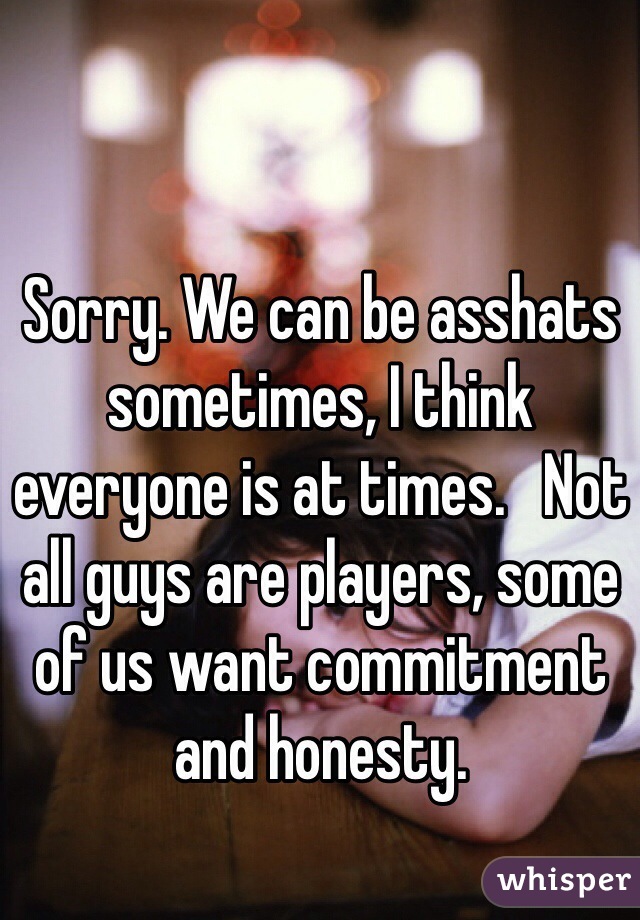 Sorry. We can be asshats sometimes, I think everyone is at times.   Not all guys are players, some of us want commitment and honesty.  