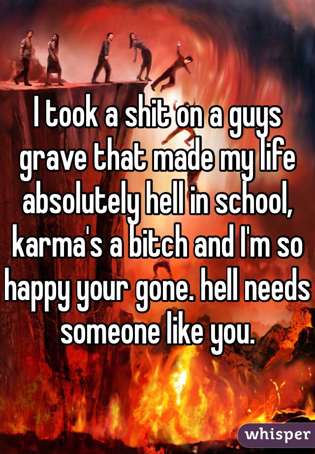 I took a shit on a guys grave that made my life absolutely hell in school, karma's a bitch and I'm so happy your gone. hell needs someone like you.