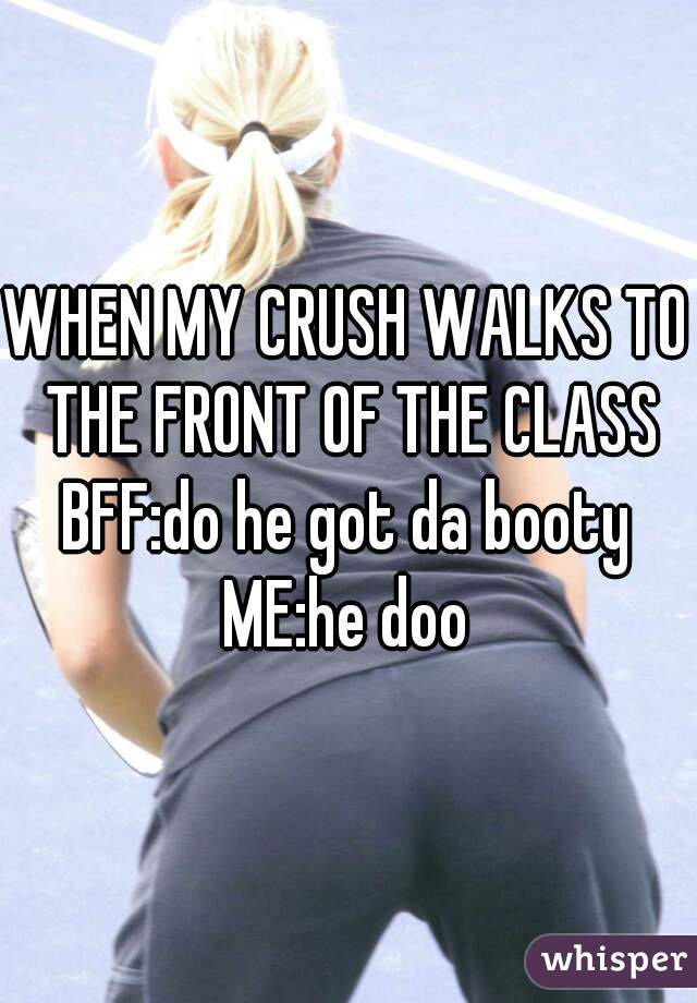 WHEN MY CRUSH WALKS TO THE FRONT OF THE CLASS
BFF:do he got da booty
ME:he doo