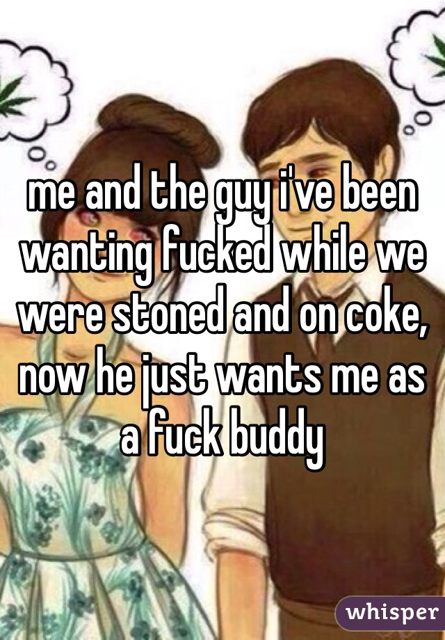 me and the guy i've been wanting fucked while we were stoned and on coke, now he just wants me as a fuck buddy