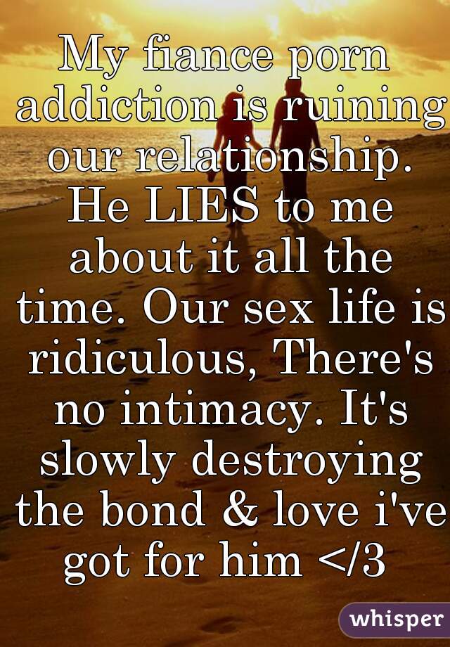 My fiance porn addiction is ruining our relationship. He LIES to me about it all the time. Our sex life is ridiculous, There's no intimacy. It's slowly destroying the bond & love i've got for him </3 