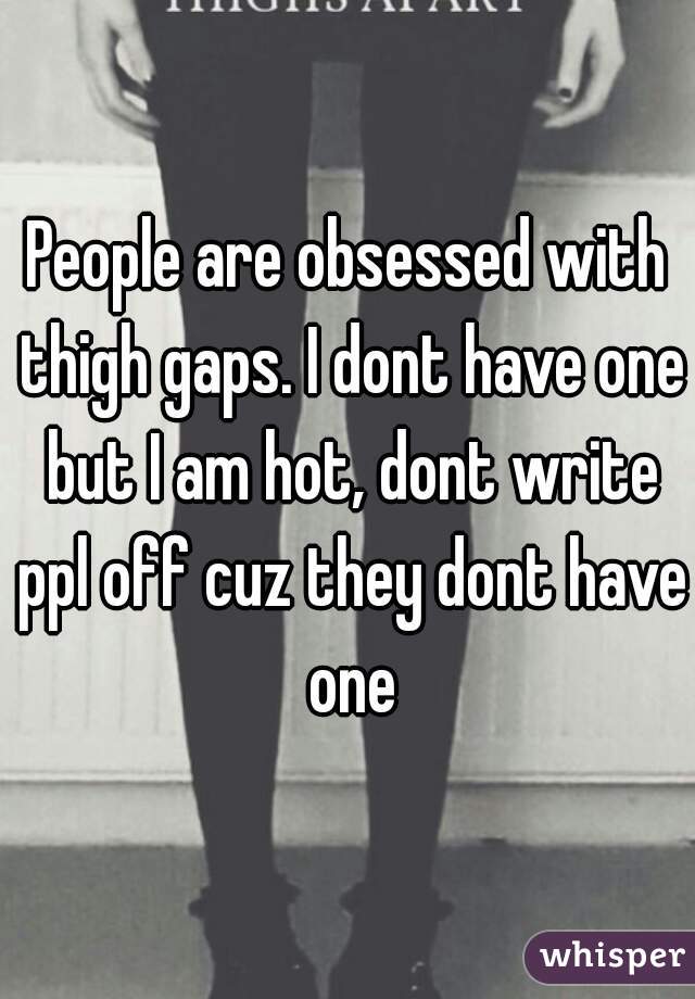 People are obsessed with thigh gaps. I dont have one but I am hot, dont write ppl off cuz they dont have one