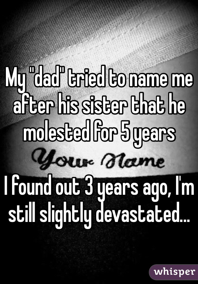 My "dad" tried to name me after his sister that he molested for 5 years

I found out 3 years ago, I'm still slightly devastated... 