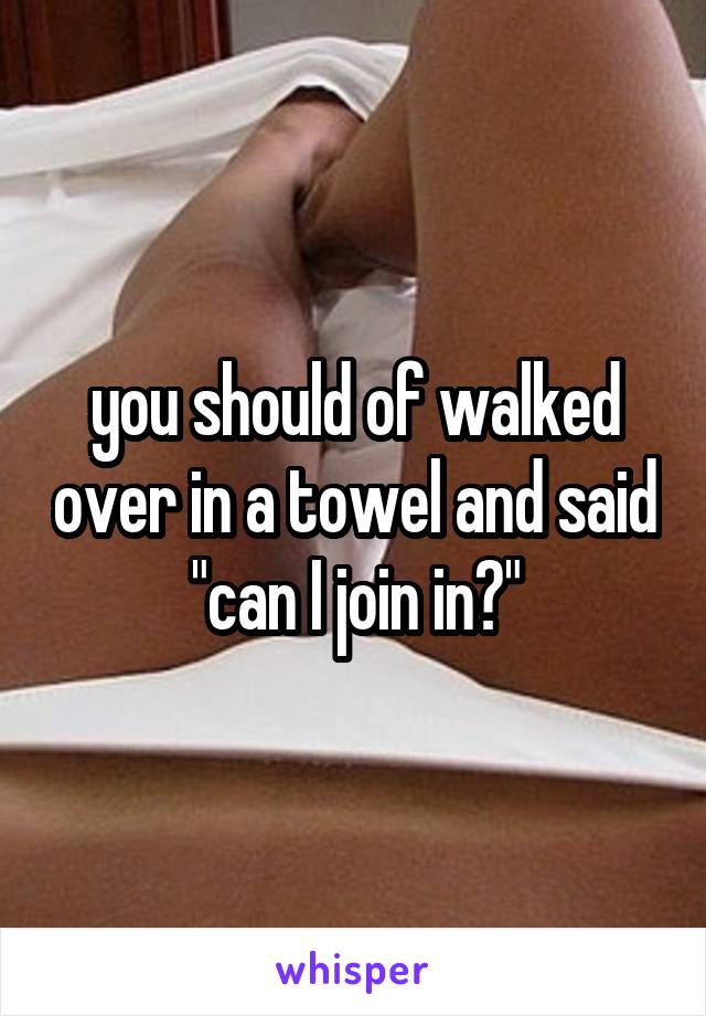 you should of walked over in a towel and said "can I join in?"