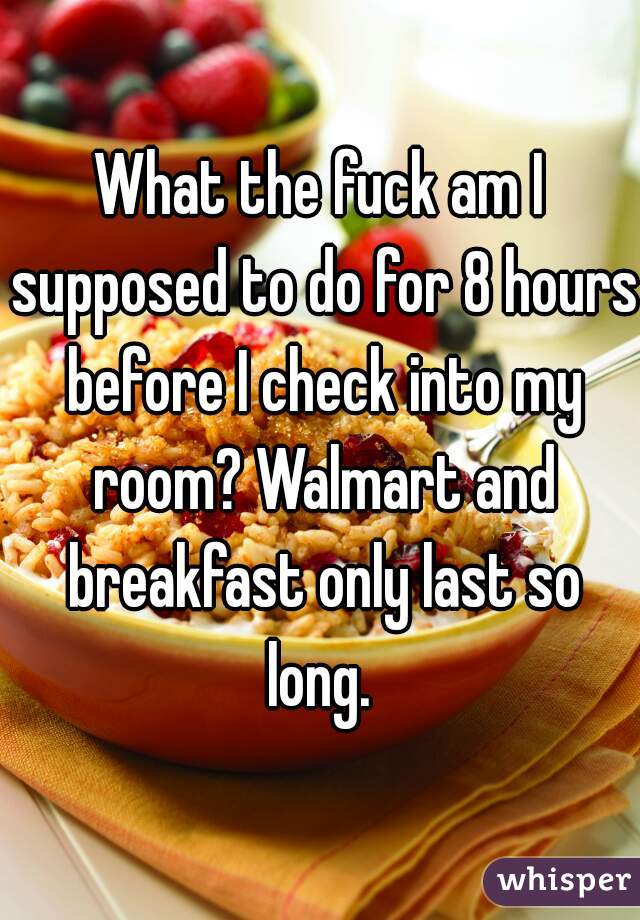 What the fuck am I supposed to do for 8 hours before I check into my room? Walmart and breakfast only last so long. 