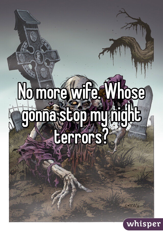 No more wife. Whose gonna stop my night terrors?