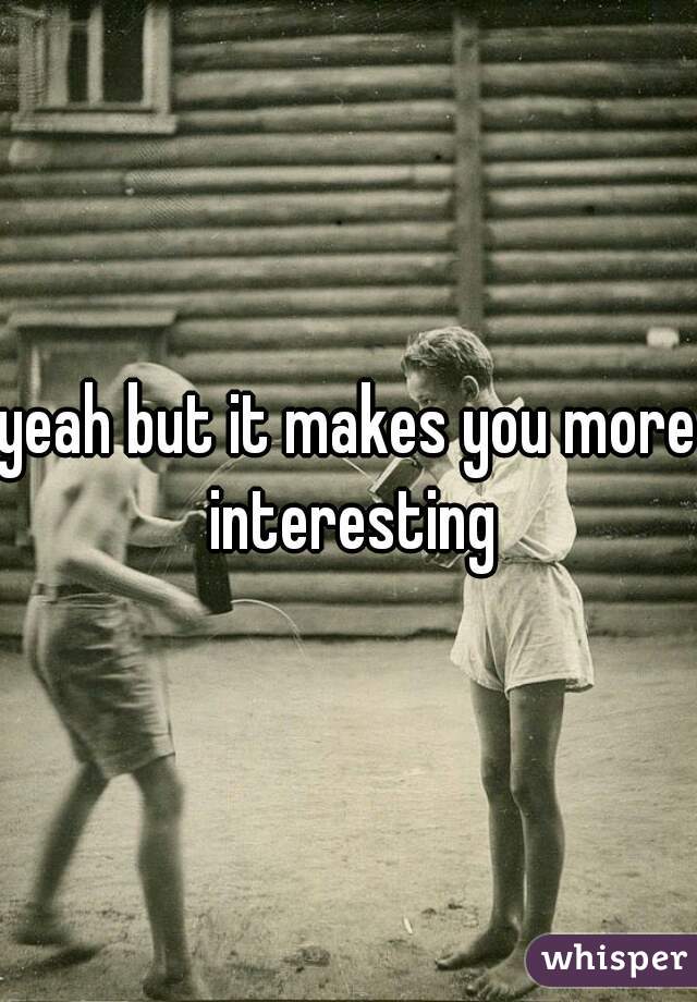 yeah but it makes you more interesting