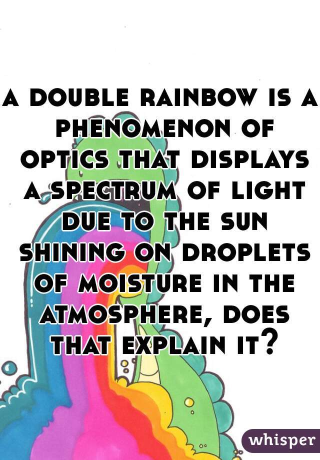 a double rainbow is a phenomenon of optics that displays a spectrum of light due to the sun shining on droplets of moisture in the atmosphere, does that explain it?