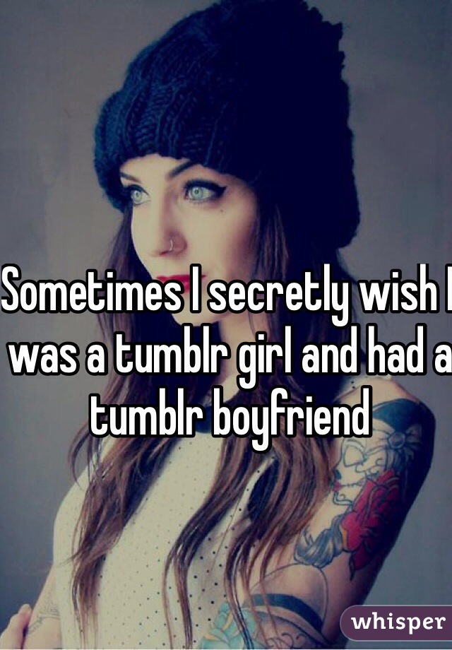 Sometimes I secretly wish I was a tumblr girl and had a tumblr boyfriend