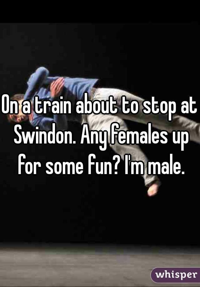 On a train about to stop at Swindon. Any females up for some fun? I'm male.