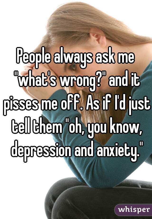 People always ask me "what's wrong?" and it pisses me off. As if I'd just tell them "oh, you know, depression and anxiety."