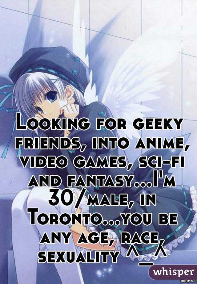 Looking for geeky friends, into anime, video games, sci-fi and fantasy...I'm 30/male, in Toronto...you be any age, race, sexuality ^_^