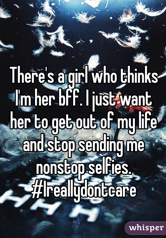 There's a girl who thinks I'm her bff. I just want her to get out of my life and stop sending me nonstop selfies. #Ireallydontcare
