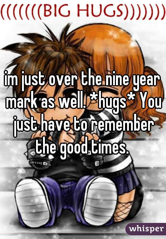 im just over the nine year mark as well. *hugs* You just have to remember the good times. 