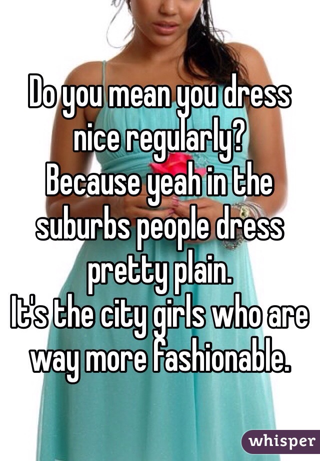 Do you mean you dress nice regularly? 
Because yeah in the suburbs people dress pretty plain. 
It's the city girls who are way more fashionable. 