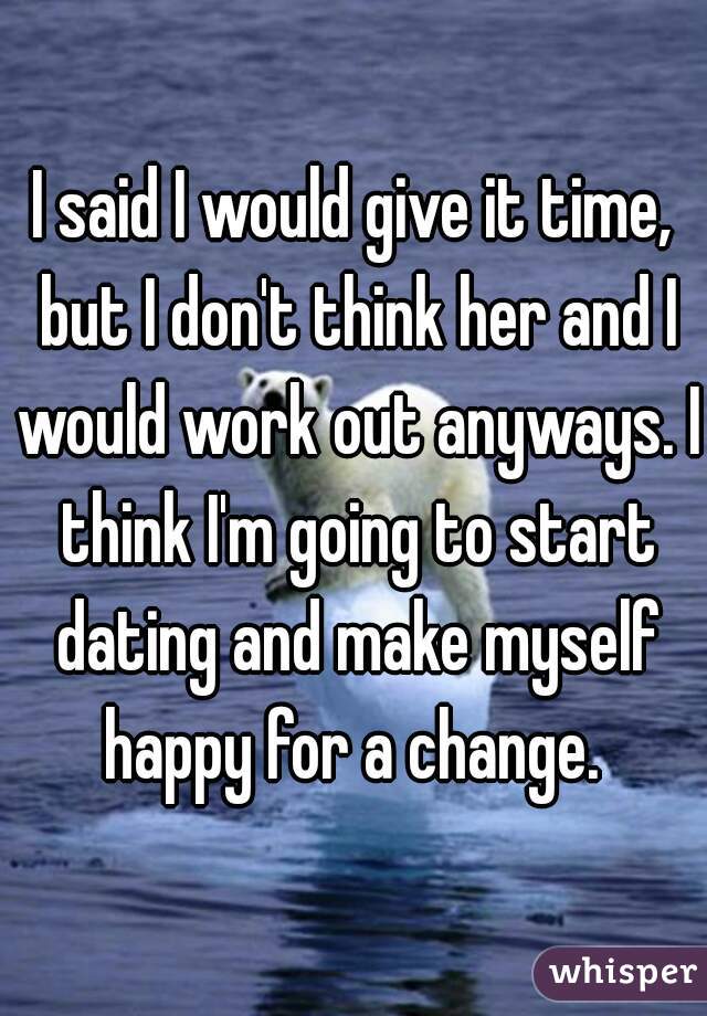 I said I would give it time, but I don't think her and I would work out anyways. I think I'm going to start dating and make myself happy for a change. 