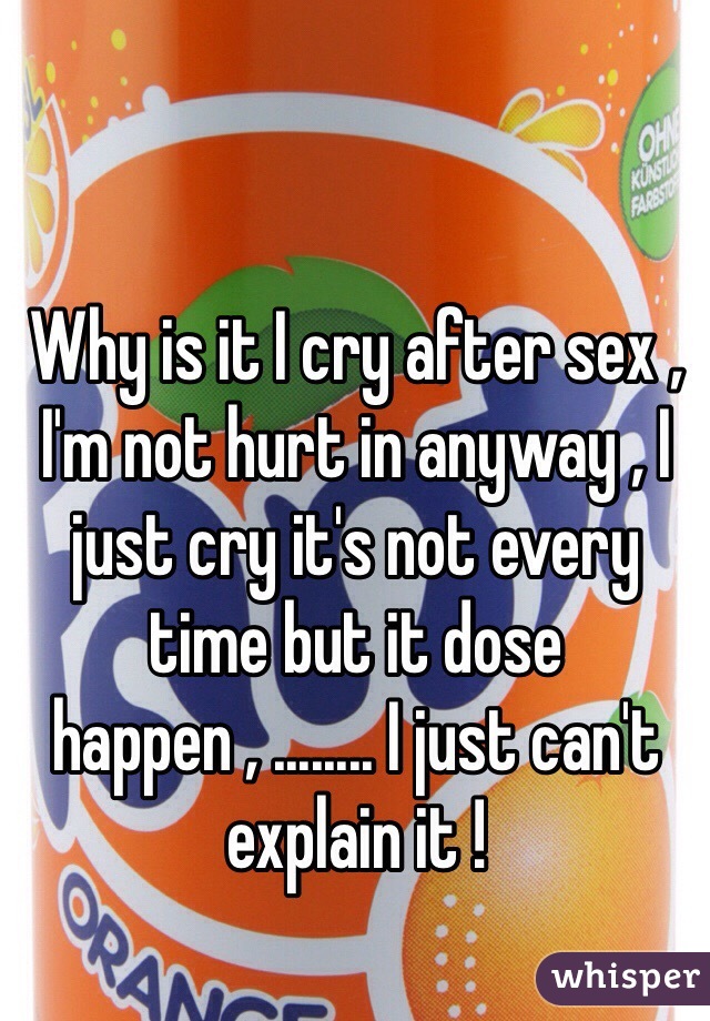 Why is it I cry after sex , I'm not hurt in anyway , I just cry it's not every time but it dose happen , ........ I just can't explain it ! 