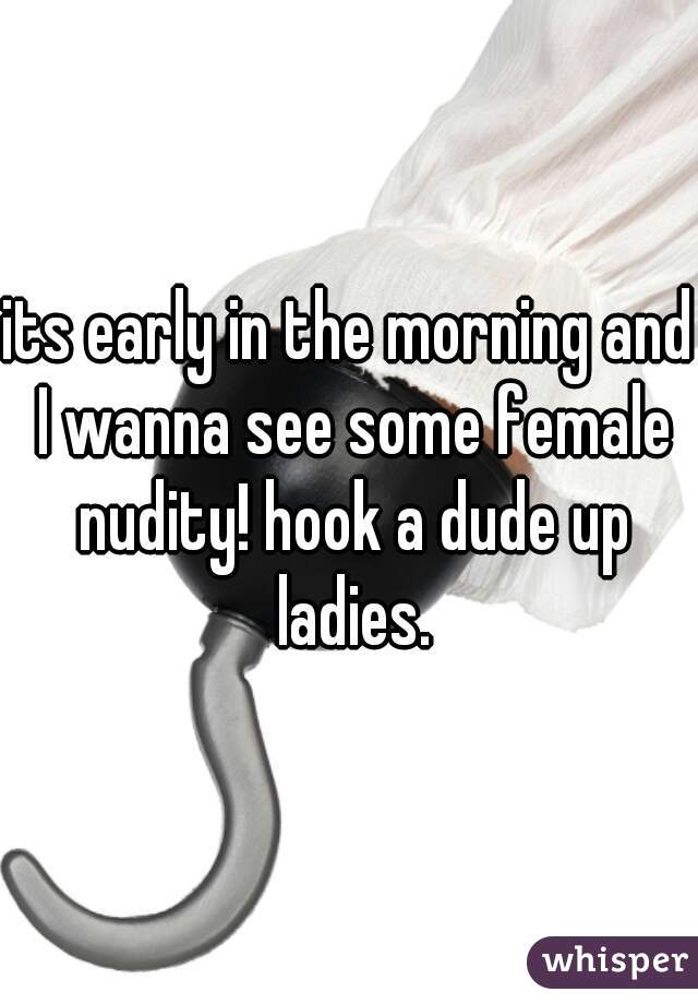 its early in the morning and I wanna see some female nudity! hook a dude up ladies.