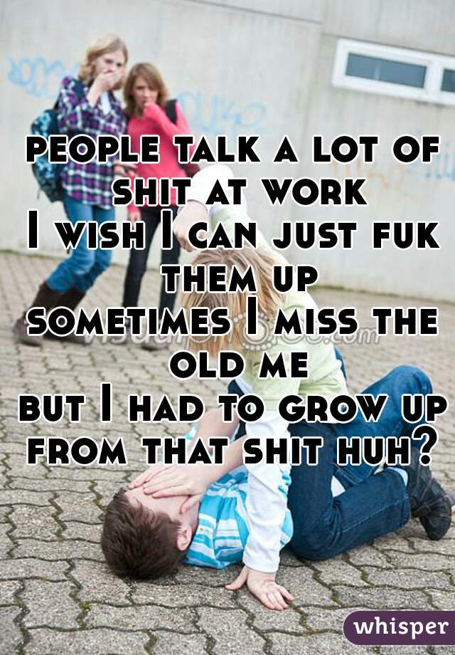 people talk a lot of shit at work
I wish I can just fuk them up
sometimes I miss the old me
but I had to grow up from that shit huh? 