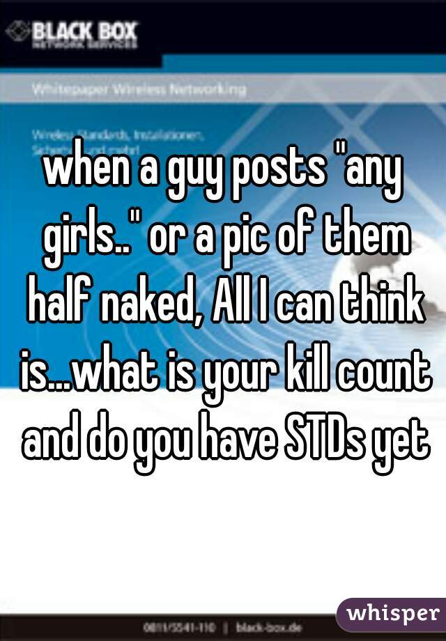 when a guy posts "any girls.." or a pic of them half naked, All I can think is...what is your kill count and do you have STDs yet