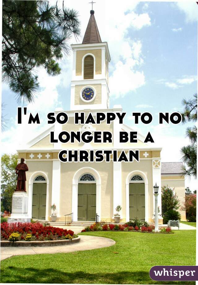 I'm so happy to no longer be a christian 