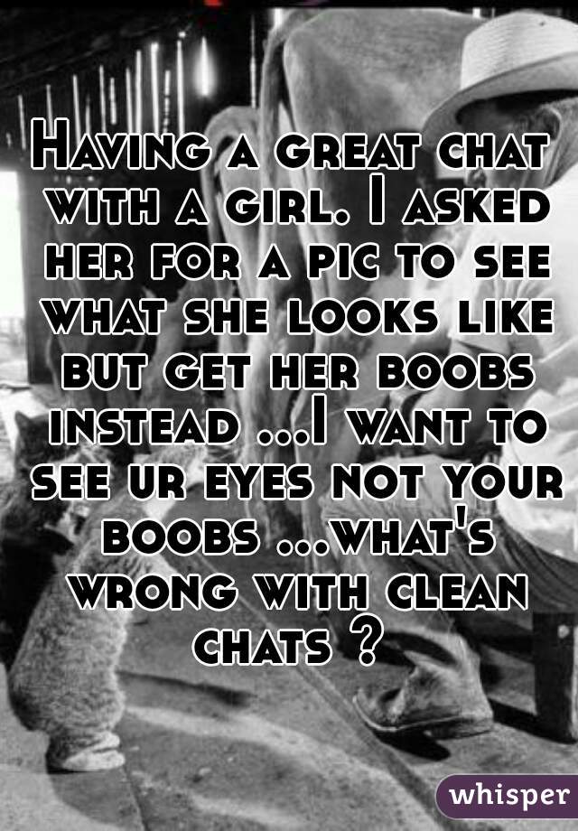 Having a great chat with a girl. I asked her for a pic to see what she looks like but get her boobs instead ...I want to see ur eyes not your boobs ...what's wrong with clean chats ? 