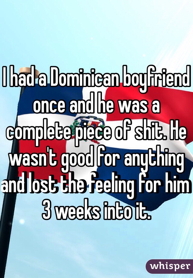 I had a Dominican boyfriend once and he was a complete piece of shit. He wasn't good for anything and lost the feeling for him 3 weeks into it.