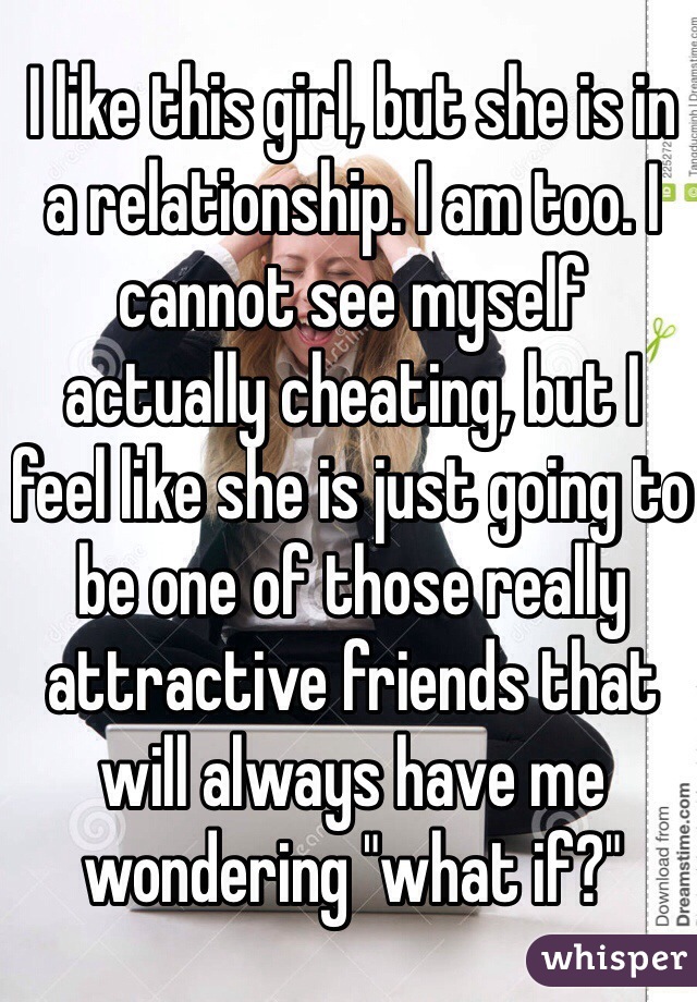 I like this girl, but she is in a relationship. I am too. I cannot see myself actually cheating, but I feel like she is just going to be one of those really attractive friends that will always have me wondering "what if?"