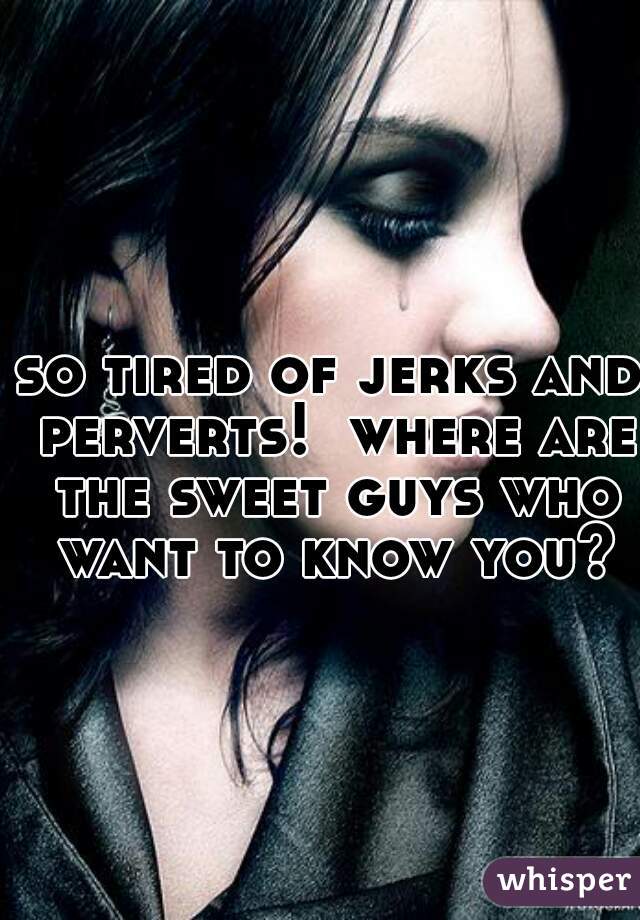 so tired of jerks and perverts!  where are the sweet guys who want to know you?