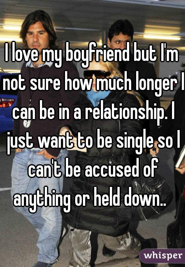 I love my boyfriend but I'm not sure how much longer I can be in a relationship. I just want to be single so I can't be accused of anything or held down..  